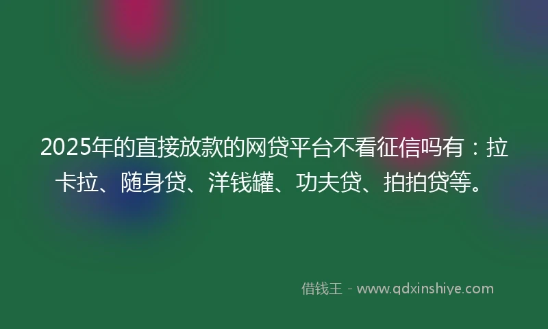 2025年的直接放款的网贷平台不看征信吗有：拉卡拉、随身贷、洋钱罐、功夫贷、拍拍贷等。
