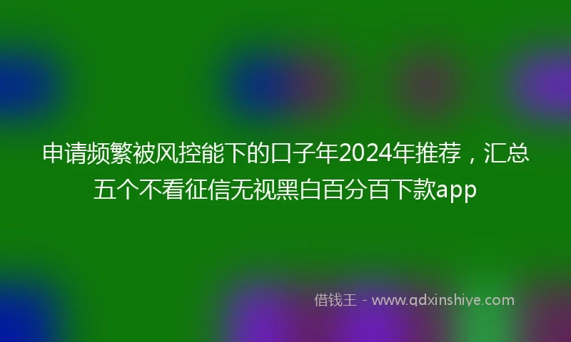 申请频繁被风控能下的口子年2024年推荐，汇总五个不看征信无视黑白百分百下款app
