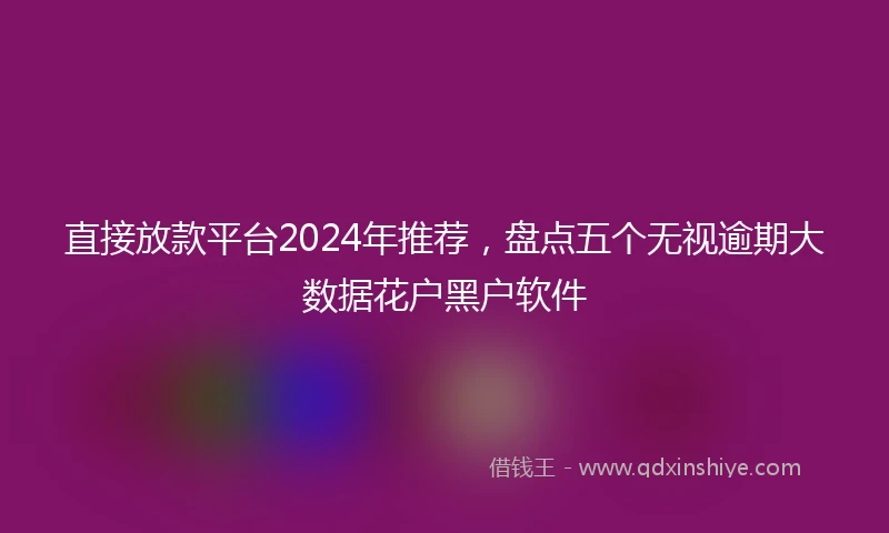 直接放款平台2024年推荐，盘点五个无视逾期大数据花户黑户软件