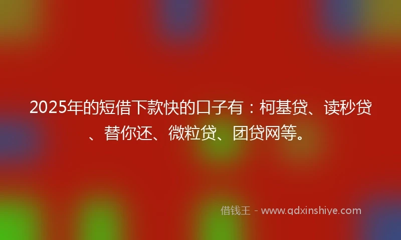 2025年的短借下款快的口子有：柯基贷、读秒贷、替你还、微粒贷、团贷网等。