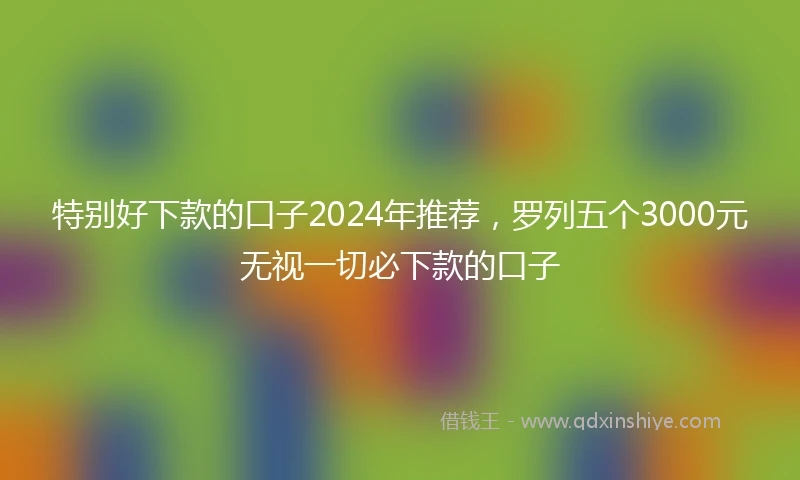 特别好下款的口子2024年推荐，罗列五个3000元无视一切必下款的口子