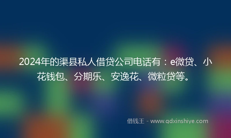 2024年的渠县私人借贷公司电话有：e微贷、小花钱包、分期乐、安逸花、微粒贷等。
