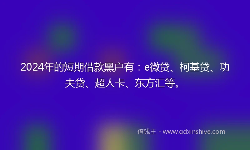 2024年的短期借款黑户有:e微贷、柯基贷、功夫贷、超人卡、东方汇等。