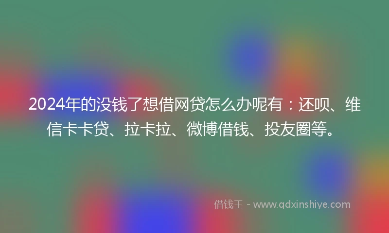 2024年的没钱了想借网贷怎么办呢有：还呗、维信卡卡贷、拉卡拉、微博借钱、投友圈等。