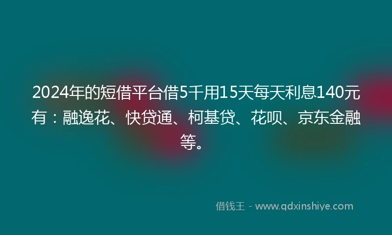 2024年的短借平台借5千用15天每天利息140元有：融逸花、快贷通、柯基贷、花呗、京东金融等。