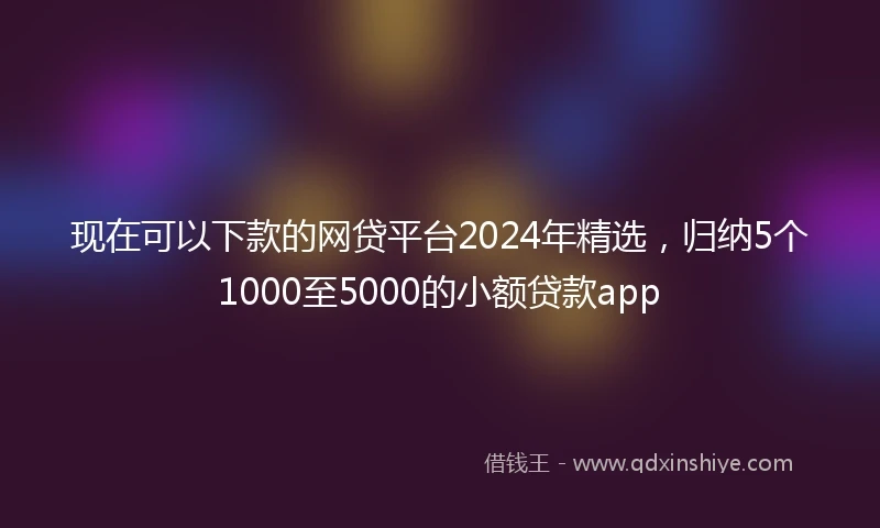 现在可以下款的网贷平台2024年精选，归纳5个1000至5000的小额贷款app