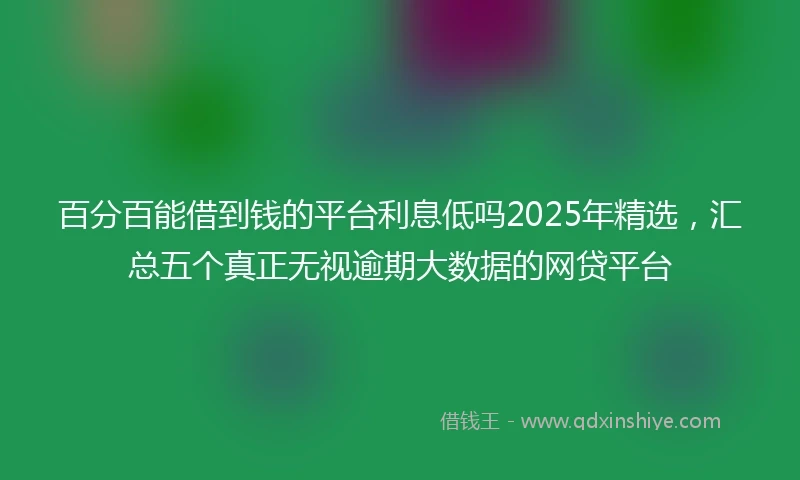 百分百能借到钱的平台利息低吗2025年精选，汇总五个真正无视逾期大数据的网贷平台