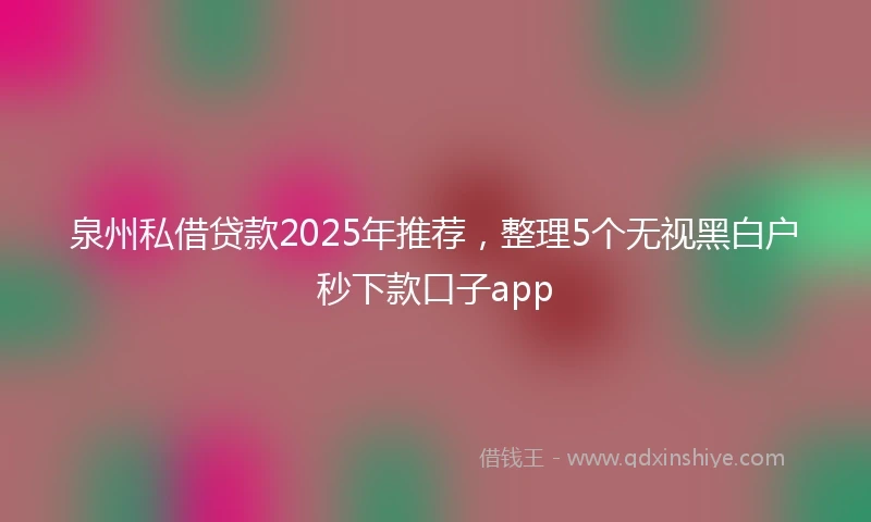 泉州私借贷款2025年推荐，整理5个无视黑白户秒下款口子app