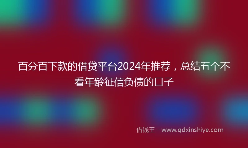 百分百下款的借贷平台2024年推荐，总结五个不看年龄征信负债的口子
