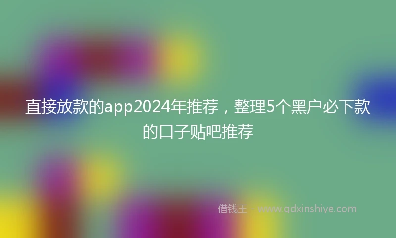 直接放款的app2024年推荐，整理5个黑户必下款的口子贴吧推荐