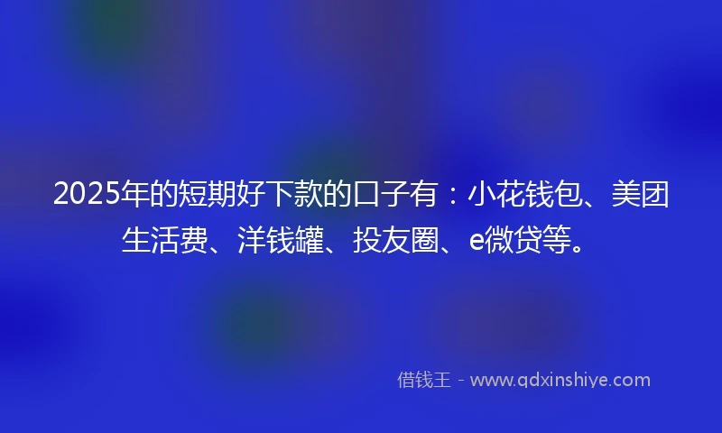 2025年的短期好下款的口子有：小花钱包、美团生活费、洋钱罐、投友圈、e微贷等。