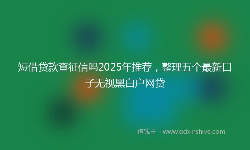 短借贷款查征信吗2025年推荐，整理五个最新口子无视黑白户网贷