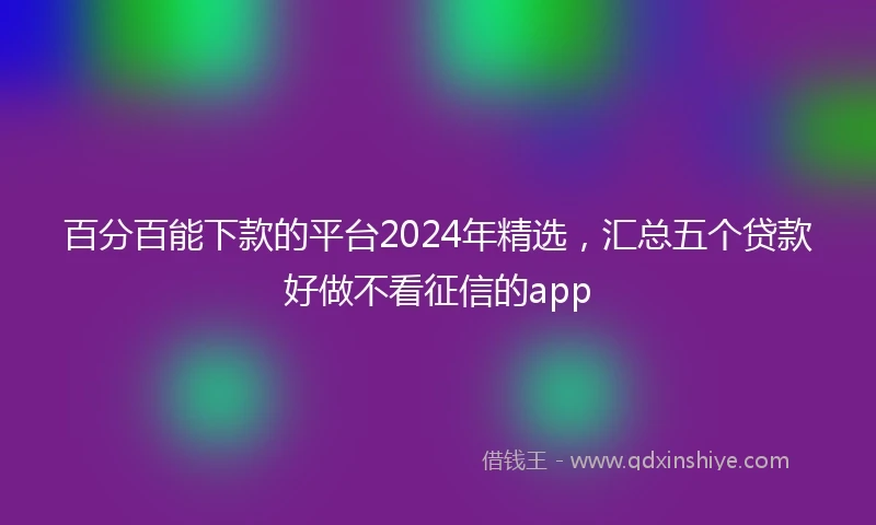 百分百能下款的平台2024年精选，汇总五个贷款好做不看征信的app