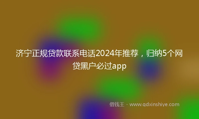 济宁正规贷款联系电话2024年推荐，归纳5个网贷黑户必过app
