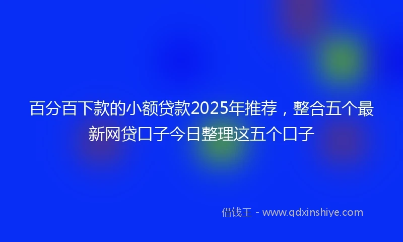 百分百下款的小额贷款2025年推荐，整合五个最新网贷口子今日整理这五个口子