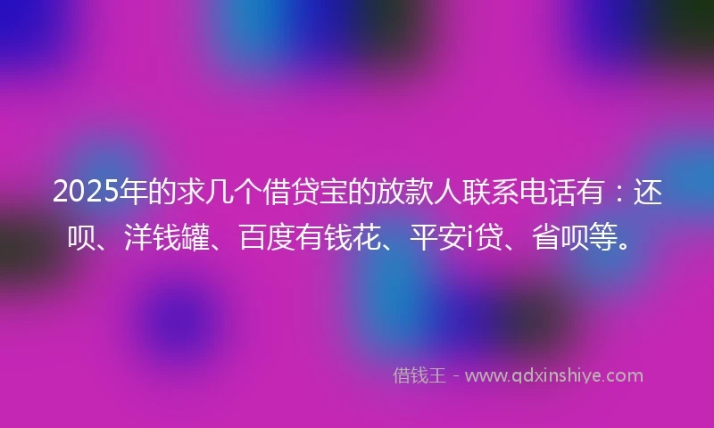 2025年的求几个借贷宝的放款人联系电话有：还呗、洋钱罐、百度有钱花、平安i贷、省呗等。