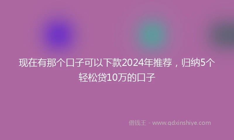 现在有那个口子可以下款2024年推荐，归纳5个轻松贷10万的口子
