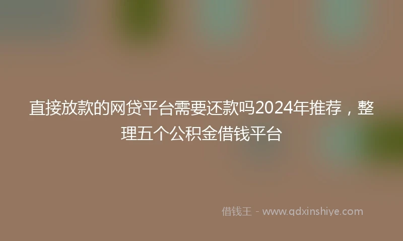 直接放款的网贷平台需要还款吗2024年推荐，整理五个公积金借钱平台