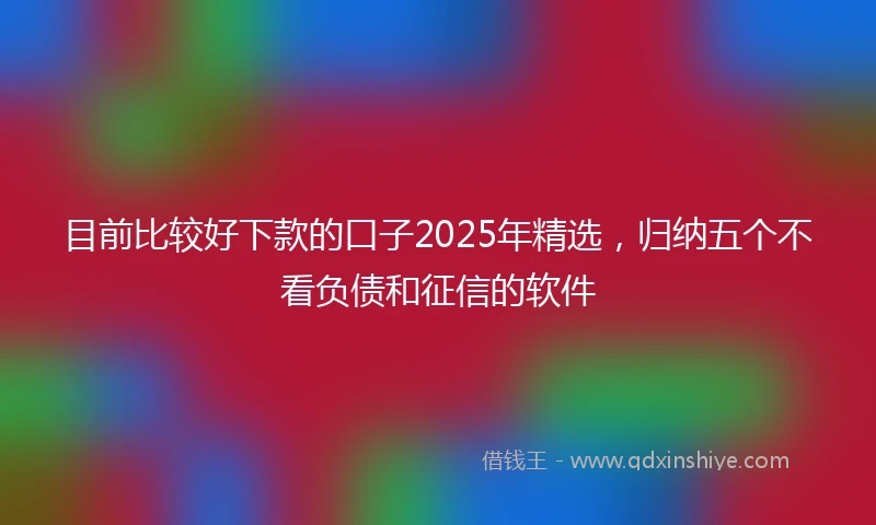 目前比较好下款的口子2025年精选，归纳五个不看负债和征信的软件