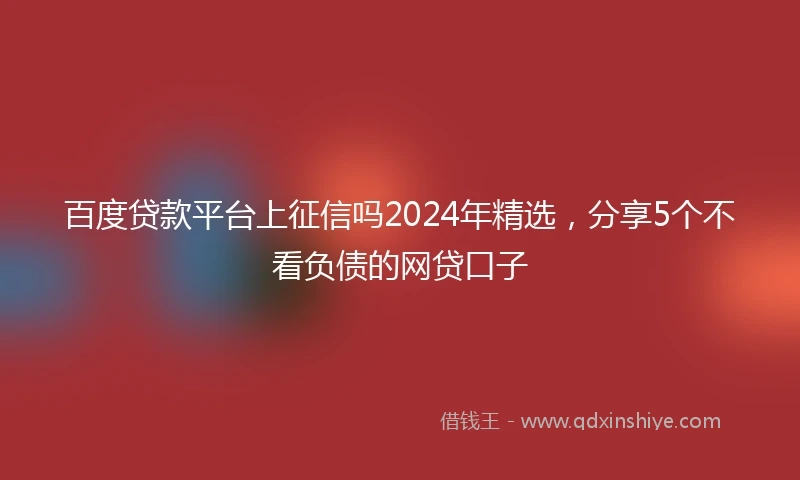 百度贷款平台上征信吗2024年精选，分享5个不看负债的网贷口子