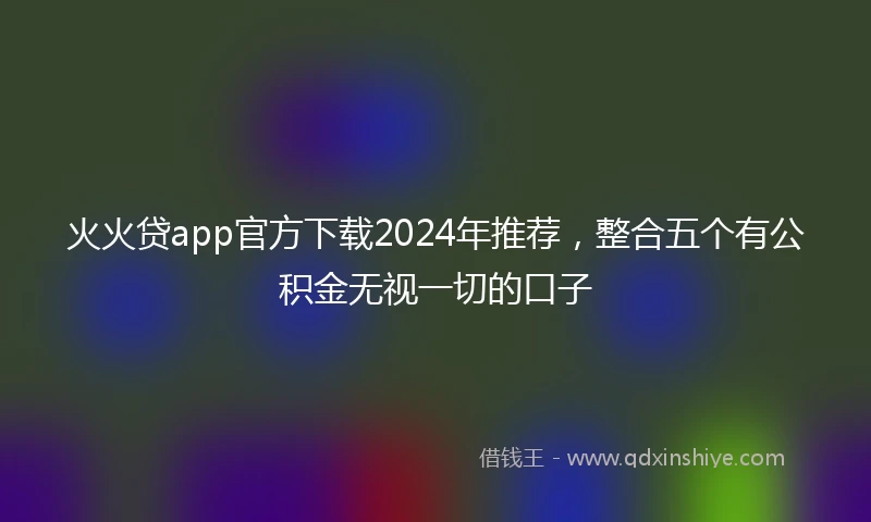 火火贷app官方下载2024年推荐，整合五个有公积金无视一切的口子
