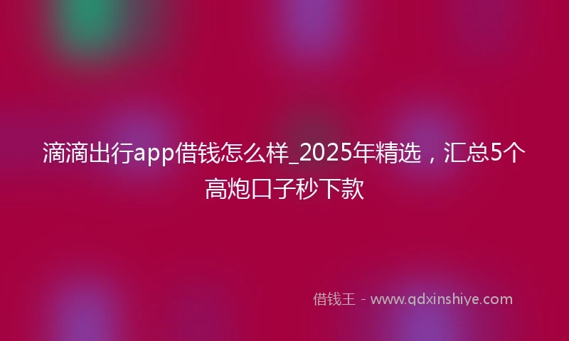 滴滴出行app借钱怎么样_2025年精选，汇总5个高炮口子秒下款
