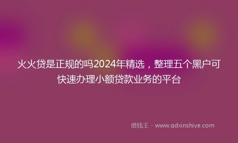 火火贷是正规的吗2024年精选，整理五个黑户可快速办理小额贷款业务的平台