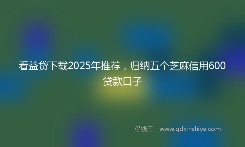 看益贷下载2025年推荐，归纳五个芝麻信用600贷款口子