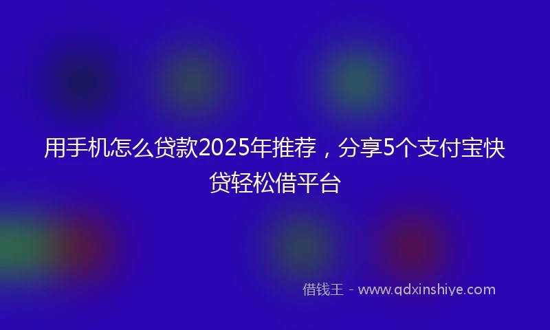 用手机怎么贷款2025年推荐，分享5个支付宝快贷轻松借平台