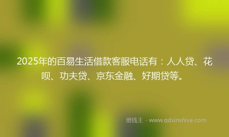 2025年的百易生活借款客服电话有：人人贷、花呗、功夫贷、京东金融、好期贷等。