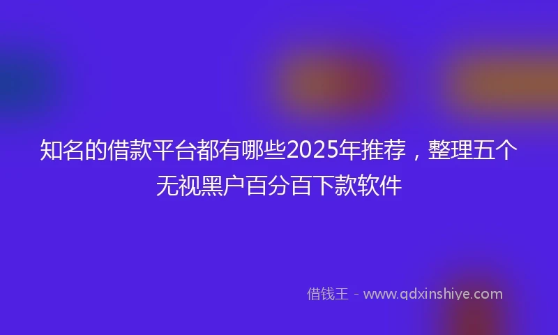 知名的借款平台都有哪些2025年推荐，整理五个无视黑户百分百下款软件