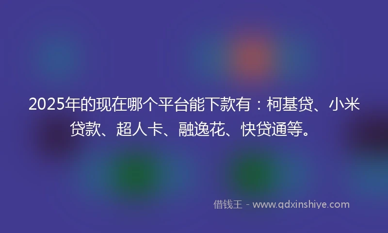 2025年的现在哪个平台能下款有：柯基贷、小米贷款、超人卡、融逸花、快贷通等。