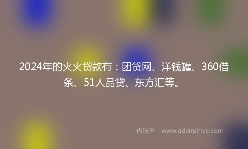 2024年的火火贷款有：团贷网、洋钱罐、360借条、51人品贷、东方汇等。
