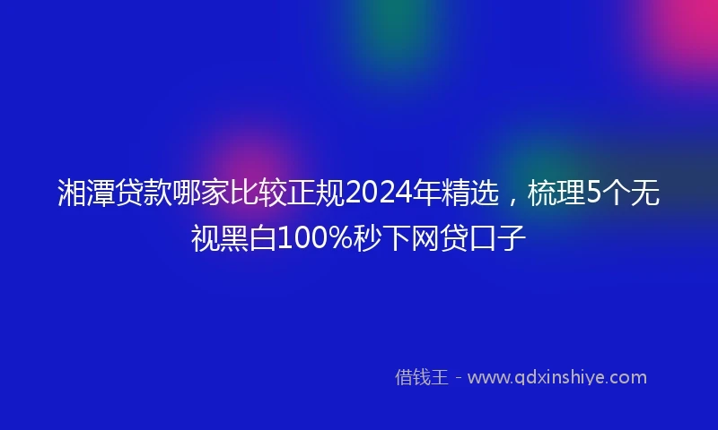 湘潭贷款哪家比较正规2024年精选，梳理5个无视黑白100%秒下网贷口子