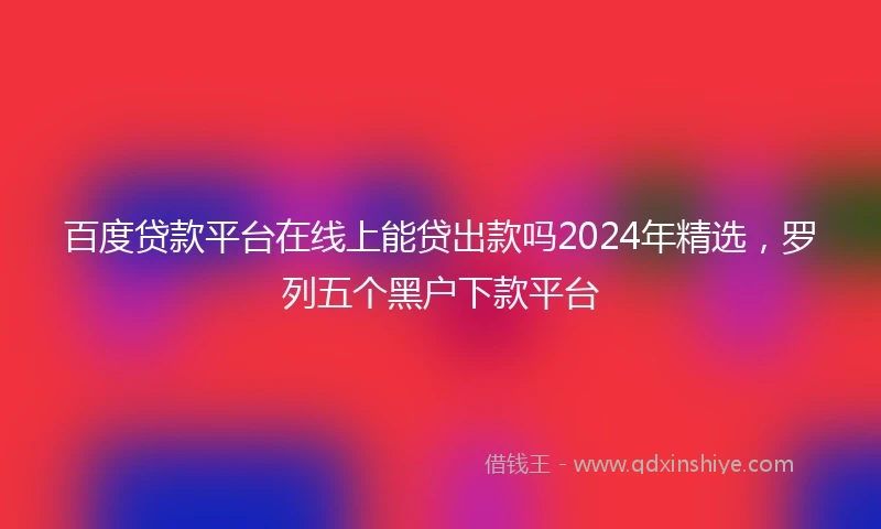 百度贷款平台在线上能贷出款吗2024年精选，罗列五个黑户下款平台