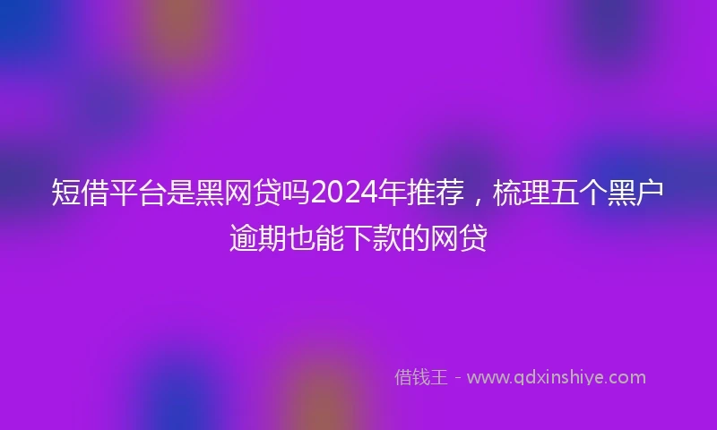 短借平台是黑网贷吗2024年推荐，梳理五个黑户逾期也能下款的网贷