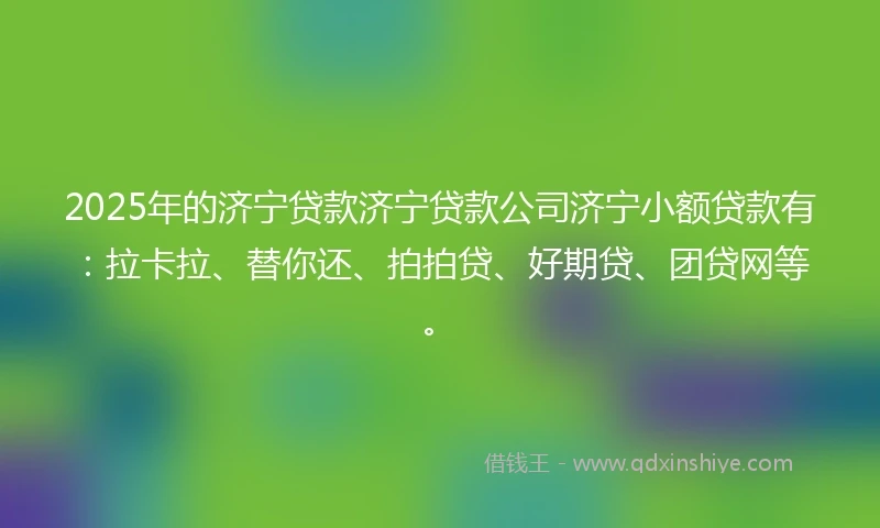 2025年的济宁贷款济宁贷款公司济宁小额贷款有：拉卡拉、替你还、拍拍贷、好期贷、团贷网等。