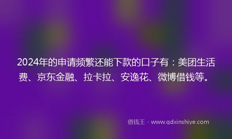 2024年的申请频繁还能下款的口子有：美团生活费、京东金融、拉卡拉、安逸花、微博借钱等。