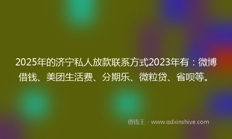 2025年的济宁私人放款联系方式2023年有：微博借钱、美团生活费、分期乐、微粒贷、省呗等。