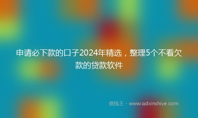 申请必下款的口子2024年精选，整理5个不看欠款的贷款软件