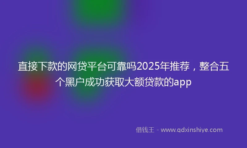直接下款的网贷平台可靠吗2025年推荐，整合五个黑户成功获取大额贷款的app