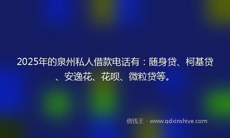 2025年的泉州私人借款电话有：随身贷、柯基贷、安逸花、花呗、微粒贷等。