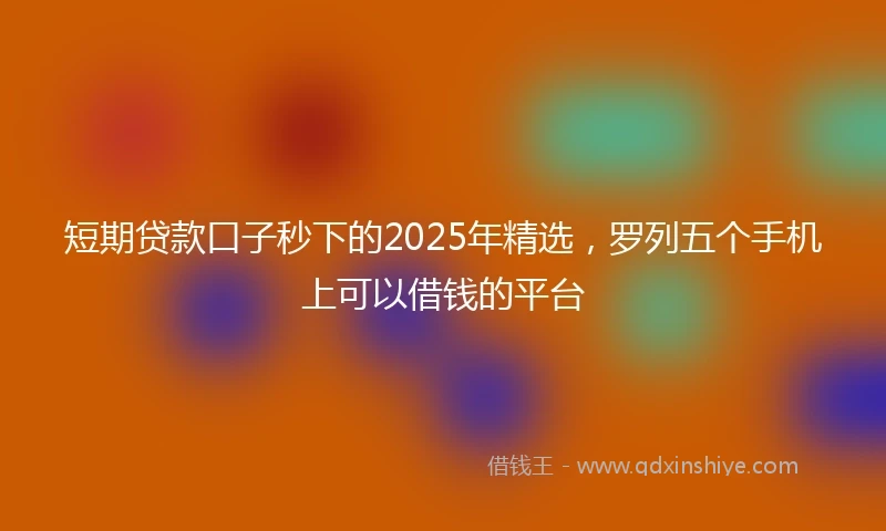 短期贷款口子秒下的2025年精选，罗列五个手机上可以借钱的平台