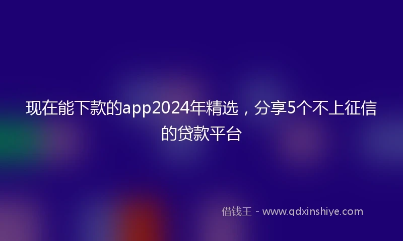 现在能下款的app2024年精选，分享5个不上征信的贷款平台