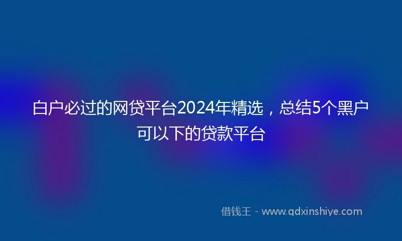 白户必过的网贷平台2024年精选，总结5个黑户可以下的贷款平台