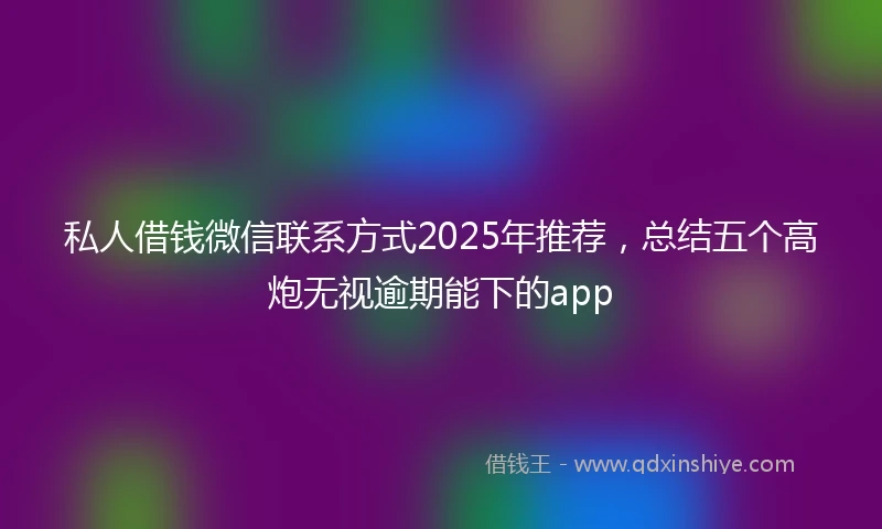私人借钱微信联系方式2025年推荐，总结五个高炮无视逾期能下的app