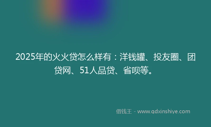 2025年的火火贷怎么样有：洋钱罐、投友圈、团贷网、51人品贷、省呗等。