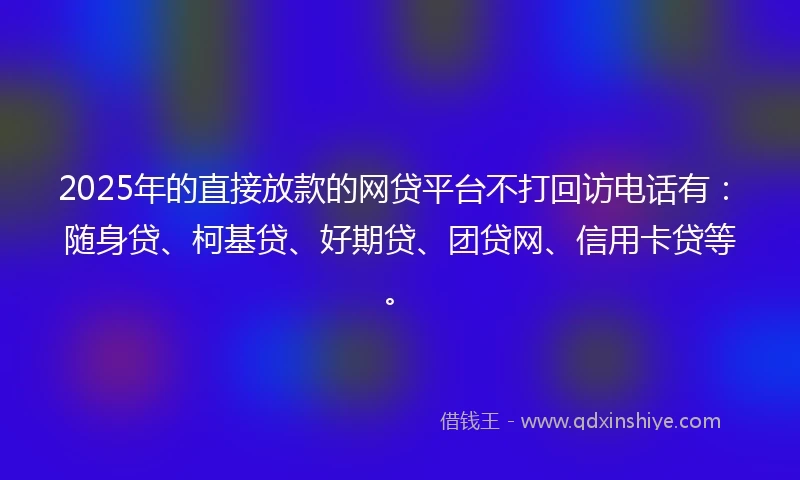 2025年的直接放款的网贷平台不打回访电话有：随身贷、柯基贷、好期贷、团贷网、信用卡贷等。