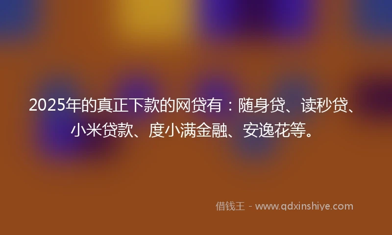 2025年的真正下款的网贷有：随身贷、读秒贷、小米贷款、度小满金融、安逸花等。