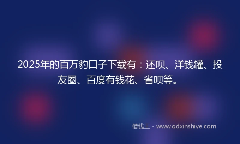 2025年的百万豹口子下载有：还呗、洋钱罐、投友圈、百度有钱花、省呗等。